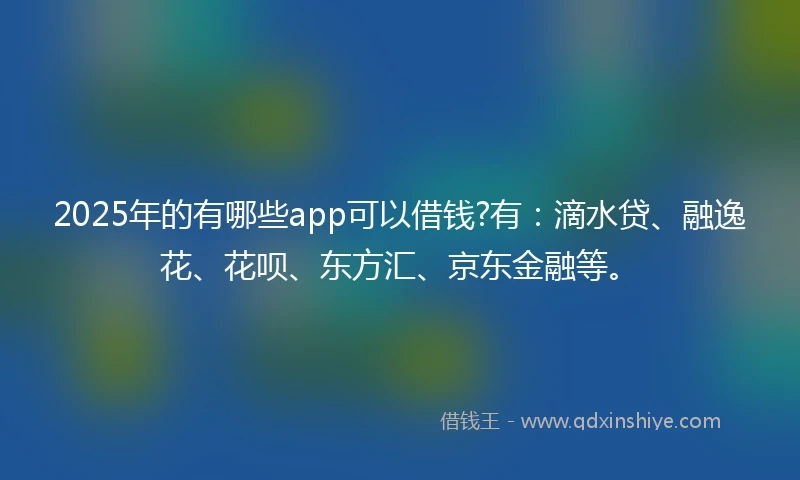 2025年的有哪些app可以借钱?有：滴水贷、融逸花、花呗、东方汇、京东金融等。