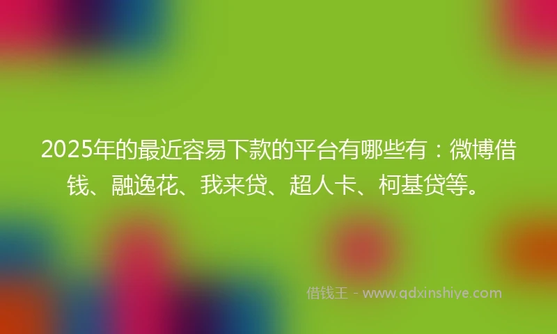 2025年的最近容易下款的平台有哪些有：微博借钱、融逸花、我来贷、超人卡、柯基贷等。
