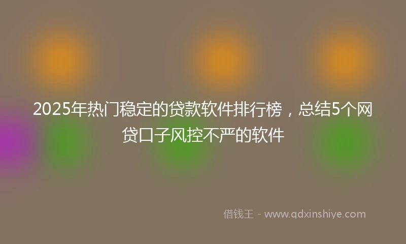 2025年热门稳定的贷款软件排行榜，总结5个网贷口子风控不严的软件