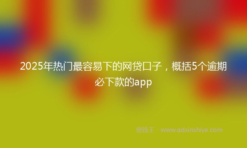 2025年热门最容易下的网贷口子，概括5个逾期必下款的app