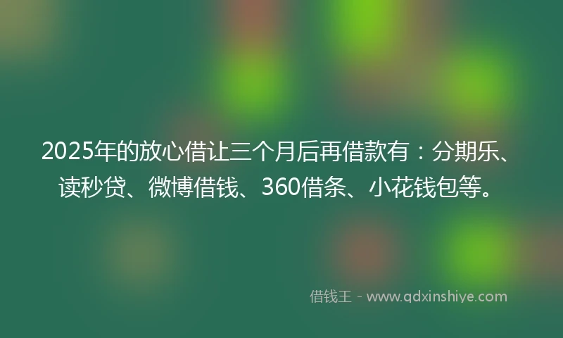 2025年的放心借让三个月后再借款有：分期乐、读秒贷、微博借钱、360借条、小花钱包等。