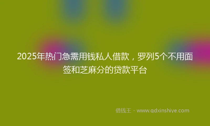 2025年热门急需用钱私人借款，罗列5个不用面签和芝麻分的贷款平台