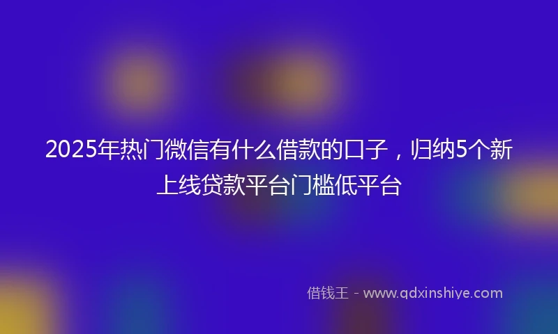 2025年热门微信有什么借款的口子，归纳5个新上线贷款平台门槛低平台