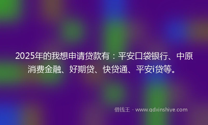 2025年的我想申请贷款有：平安口袋银行、中原消费金融、好期贷、快贷通、平安i贷等。