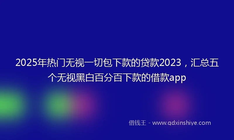 2025年热门无视一切包下款的贷款2023，汇总五个无视黑白百分百下款的借款app