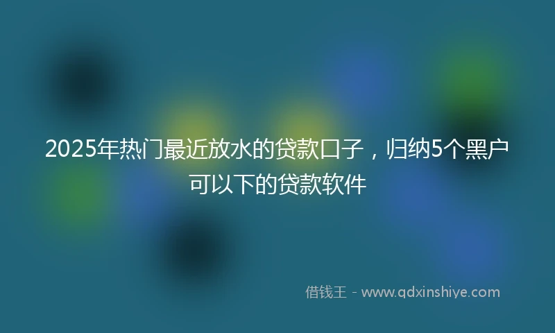 2025年热门最近放水的贷款口子，归纳5个黑户可以下的贷款软件