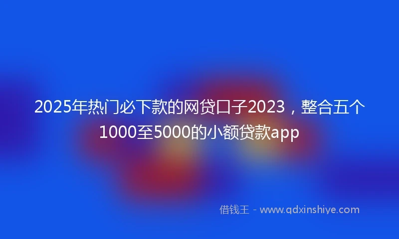 2025年热门必下款的网贷口子2023，整合五个1000至5000的小额贷款app