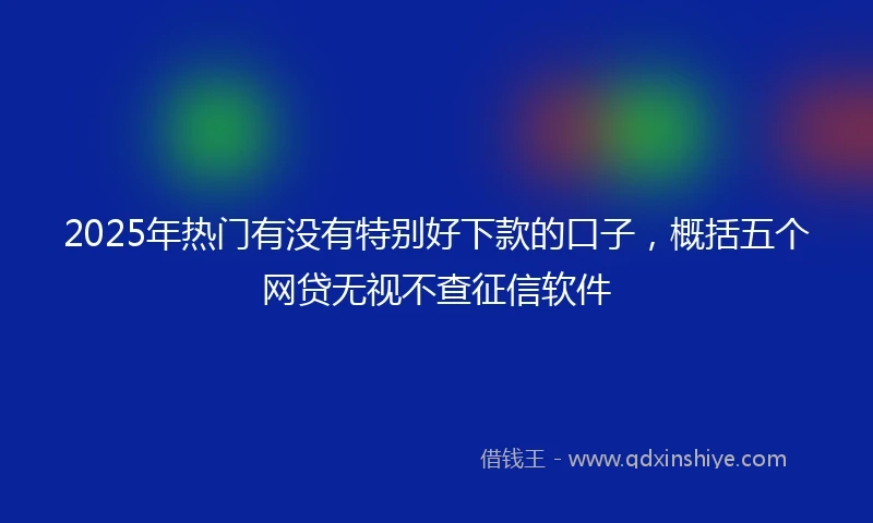 2025年热门有没有特别好下款的口子，概括五个网贷无视不查征信软件
