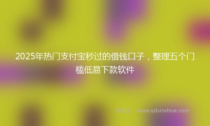 2025年热门支付宝秒过的借钱口子，整理五个门槛低易下款软件