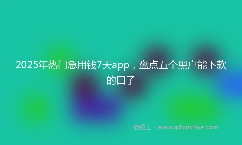 2025年热门急用钱7天app，盘点五个黑户能下款的口子