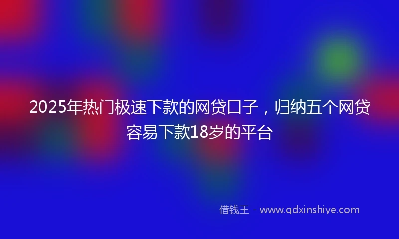 2025年热门极速下款的网贷口子，归纳五个网贷容易下款18岁的平台