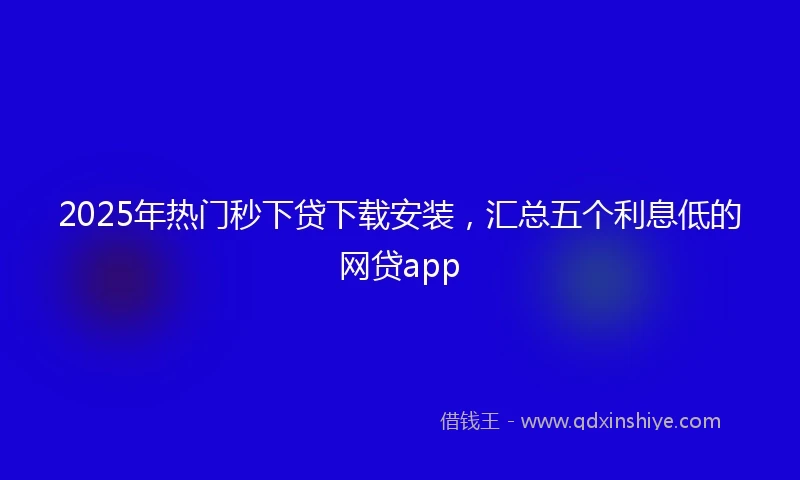 2025年热门秒下贷下载安装，汇总五个利息低的网贷app