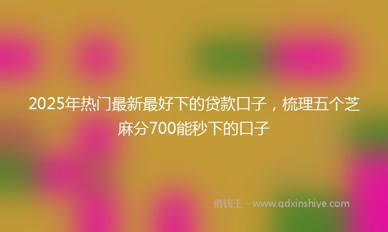 2025年热门最新最好下的贷款口子，梳理五个芝麻分700能秒下的口子