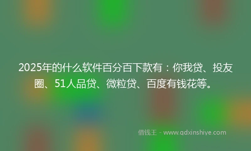 2025年的什么软件百分百下款有：你我贷、投友圈、51人品贷、微粒贷、百度有钱花等。
