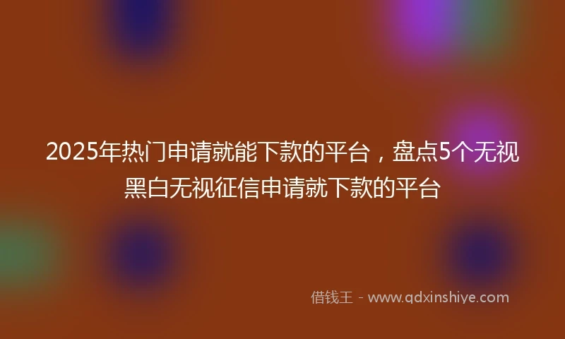 2025年热门申请就能下款的平台，盘点5个无视黑白无视征信申请就下款的平台