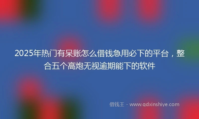 2025年热门有呆账怎么借钱急用必下的平台，整合五个高炮无视逾期能下的软件