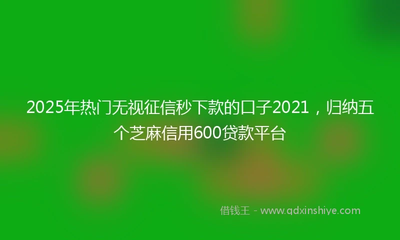 2025年热门无视征信秒下款的口子2021，归纳五个芝麻信用600贷款平台