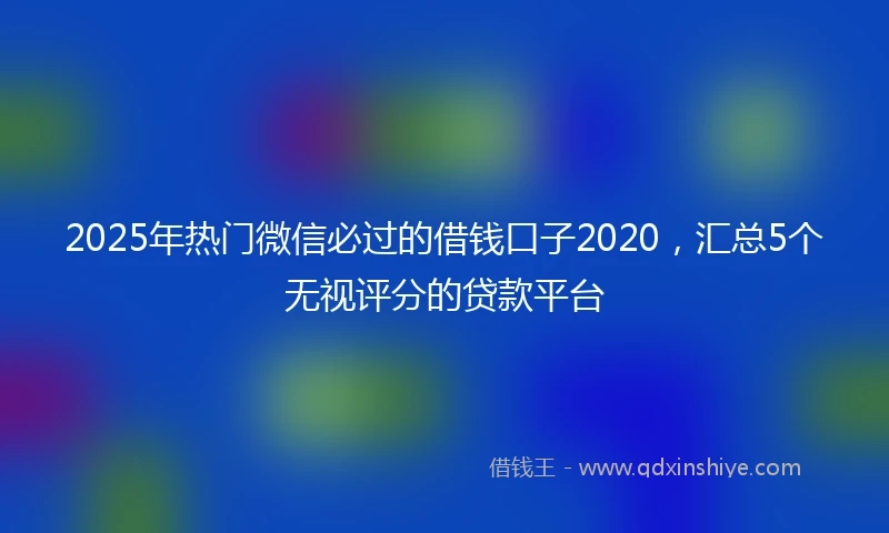 2025年热门微信必过的借钱口子2020，汇总5个无视评分的贷款平台