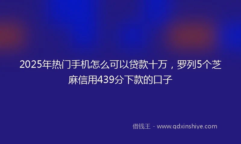2025年热门手机怎么可以贷款十万，罗列5个芝麻信用439分下款的口子