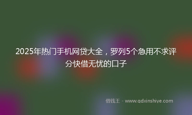 2025年热门手机网贷大全，罗列5个急用不求评分快借无忧的口子