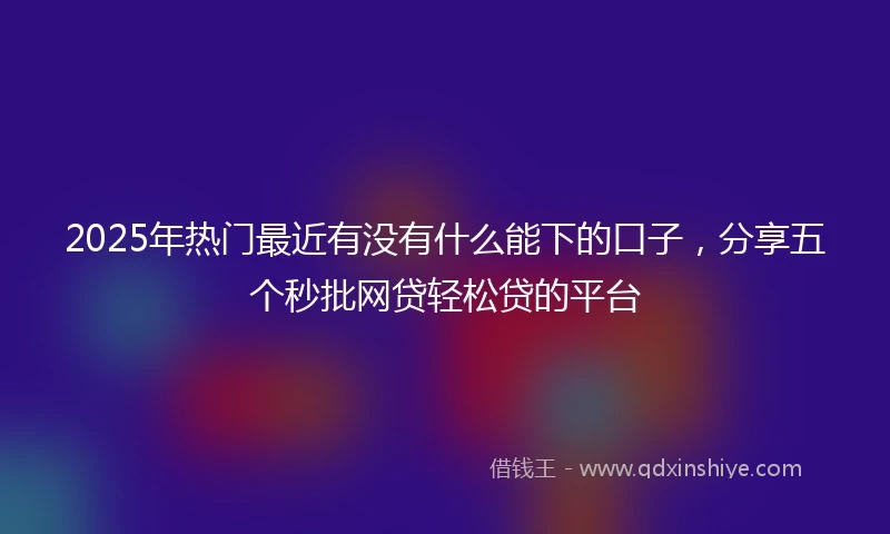 2025年热门最近有没有什么能下的口子，分享五个秒批网贷轻松贷的平台