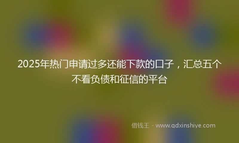 2025年热门申请过多还能下款的口子,汇总五个不看负债和征信的平台