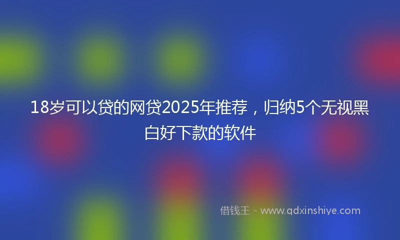 18岁可以贷的网贷2025年推荐，归纳5个无视黑白好下款的软件