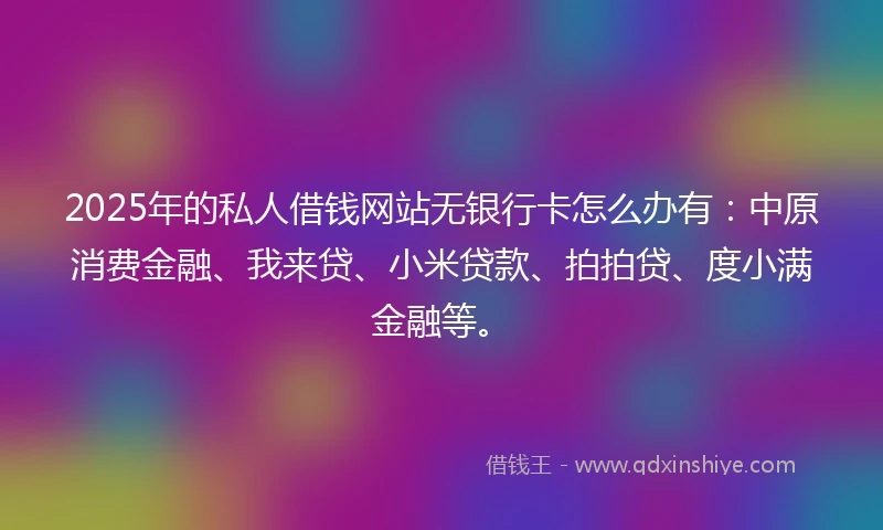2025年的私人借钱网站无银行卡怎么办有：中原消费金融、我来贷、小米贷款、拍拍贷、度小满金融等。