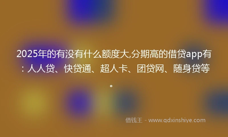 2025年的有没有什么额度大,分期高的借贷app有：人人贷、快贷通、超人卡、团贷网、随身贷等。