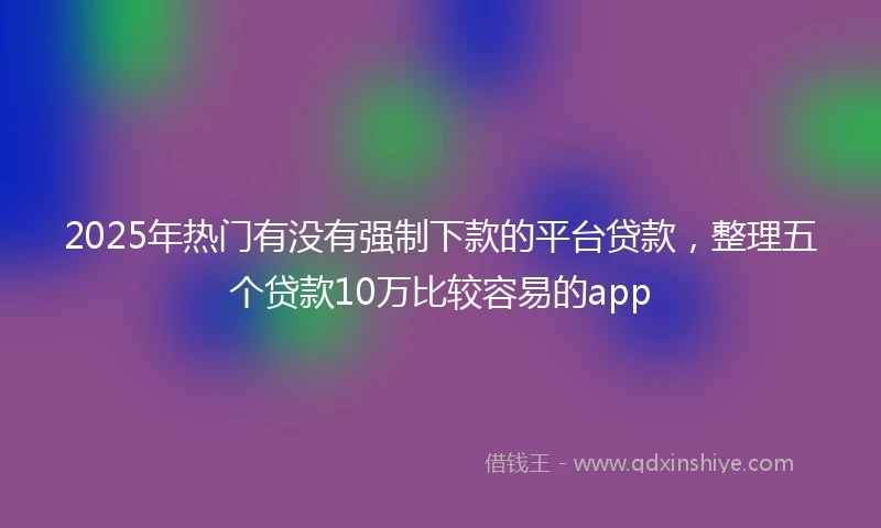 2025年热门有没有强制下款的平台贷款，整理五个贷款10万比较容易的app