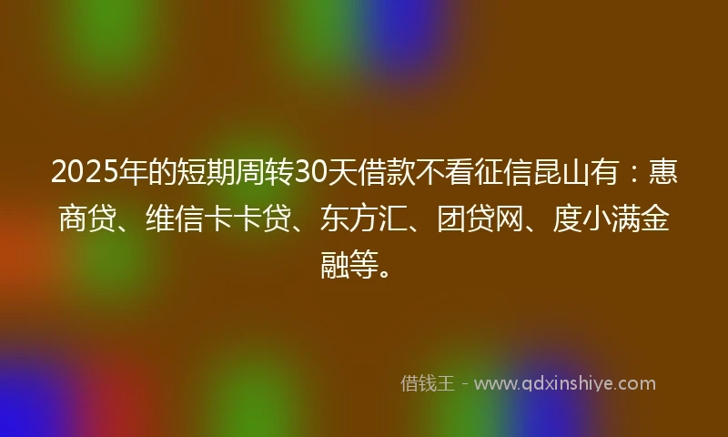 2025年的短期周转30天借款不看征信昆山有：惠商贷、维信卡卡贷、东方汇、团贷网、度小满金融等。