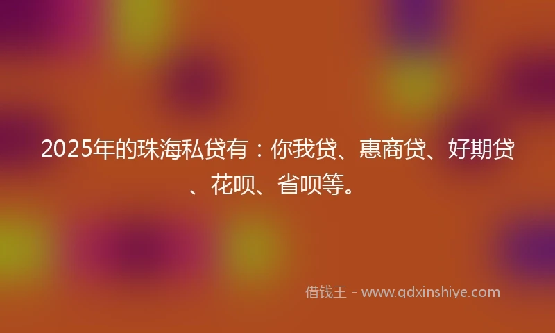 2025年的珠海私贷有：你我贷、惠商贷、好期贷、花呗、省呗等。