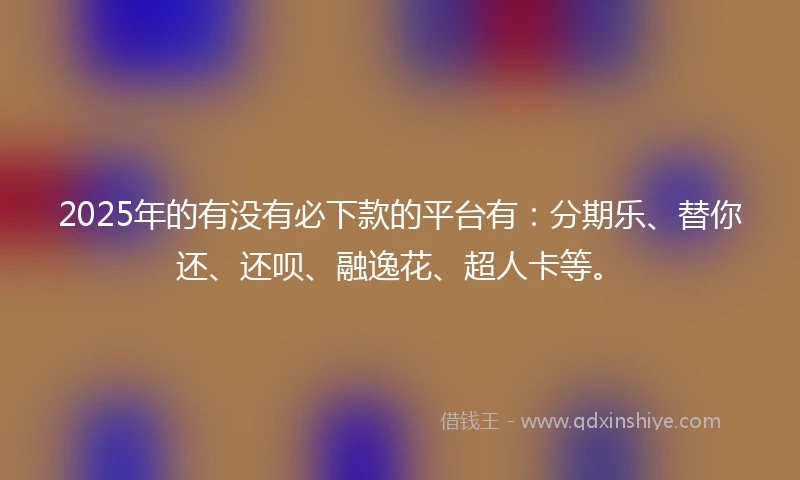 2025年的有没有必下款的平台有：分期乐、替你还、还呗、融逸花、超人卡等。