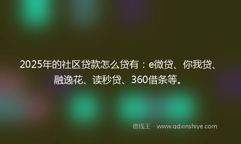 2025年的社区贷款怎么贷有：e微贷、你我贷、融逸花、读秒贷、360借条等。