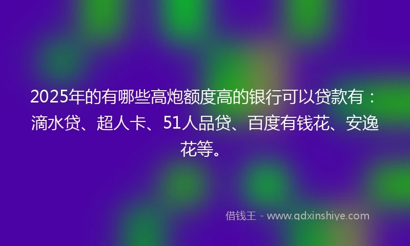 2025年的有哪些高炮额度高的银行可以贷款有：滴水贷、超人卡、51人品贷、百度有钱花、安逸花等。