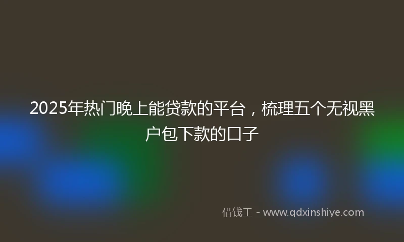 2025年热门晚上能贷款的平台，梳理五个无视黑户包下款的口子