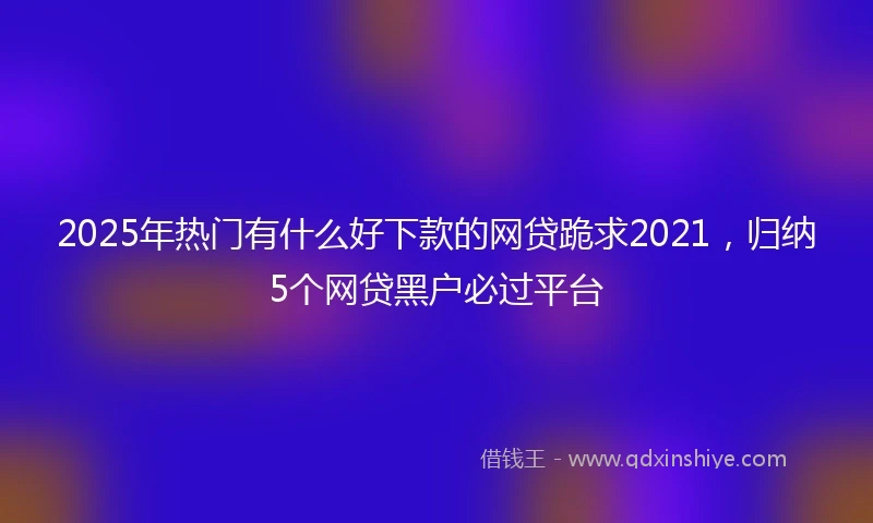 2025年热门有什么好下款的网贷跪求2021，归纳5个网贷黑户必过平台