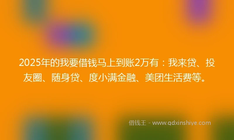 2025年的我要借钱马上到账2万有：我来贷、投友圈、随身贷、度小满金融、美团生活费等。