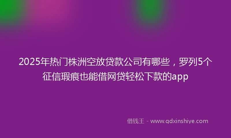 2025年热门株洲空放贷款公司有哪些，罗列5个征信瑕疵也能借网贷轻松下款的app