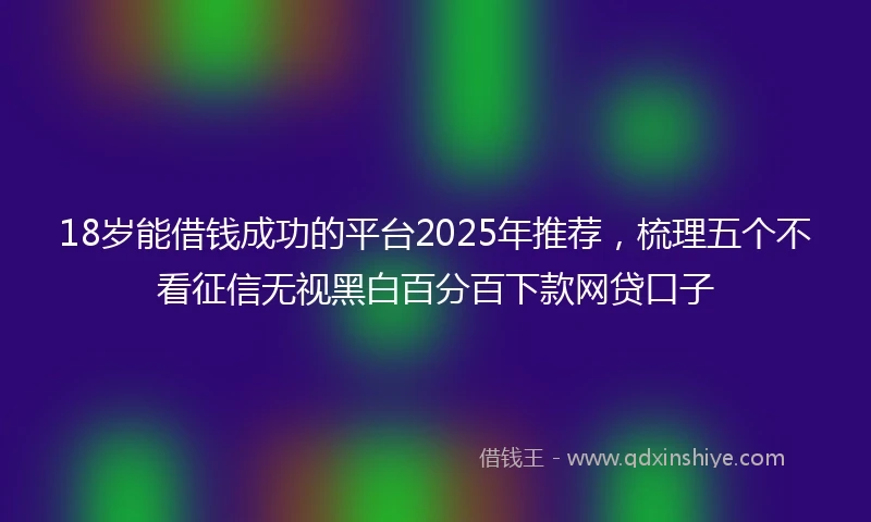 18岁能借钱成功的平台2025年推荐，梳理五个不看征信无视黑白百分百下款网贷口子