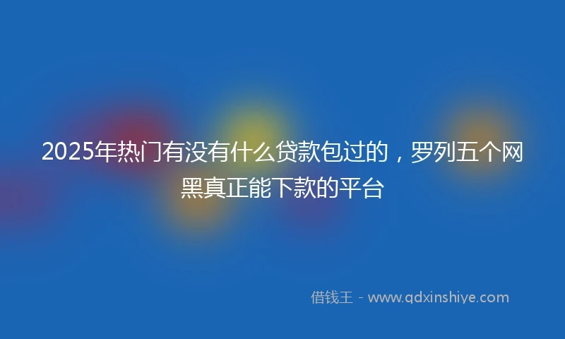 2025年热门有没有什么贷款包过的，罗列五个网黑真正能下款的平台