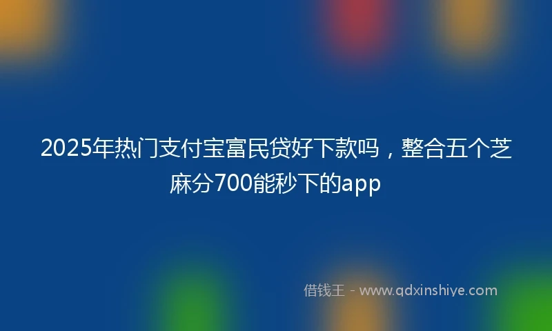 2025年热门支付宝富民贷好下款吗，整合五个芝麻分700能秒下的app