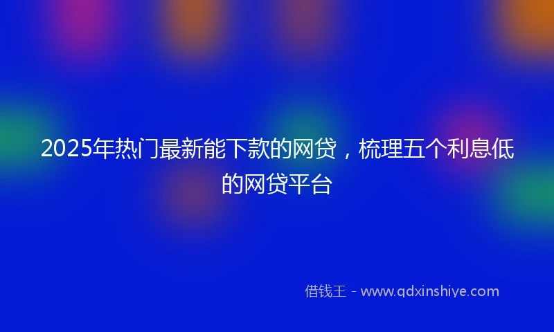2025年热门最新能下款的网贷，梳理五个利息低的网贷平台
