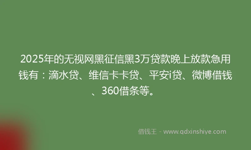 2025年的无视网黑征信黑3万贷款晚上放款急用钱有：滴水贷、维信卡卡贷、平安i贷、微博借钱、360借条等。
