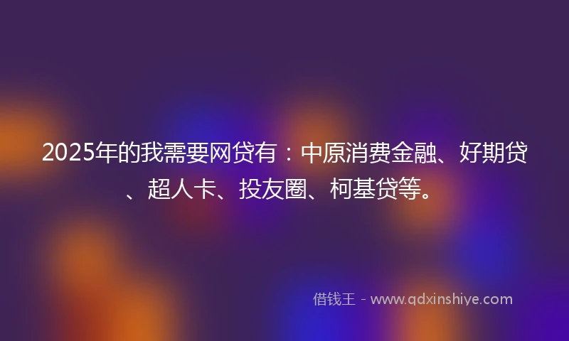 2025年的我需要网贷有：中原消费金融、好期贷、超人卡、投友圈、柯基贷等。