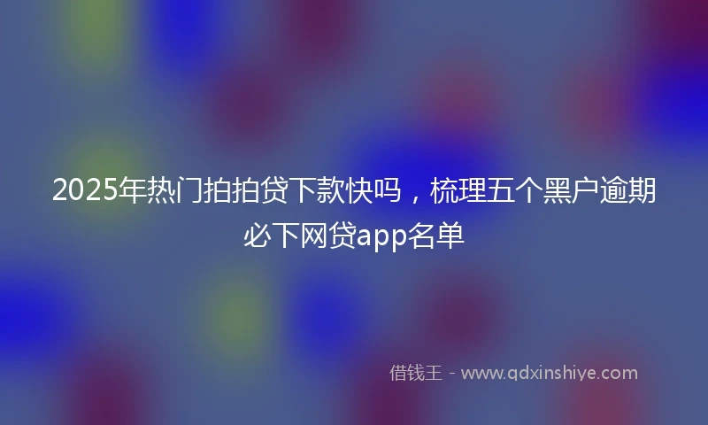 2025年热门拍拍贷下款快吗，梳理五个黑户逾期必下网贷app名单