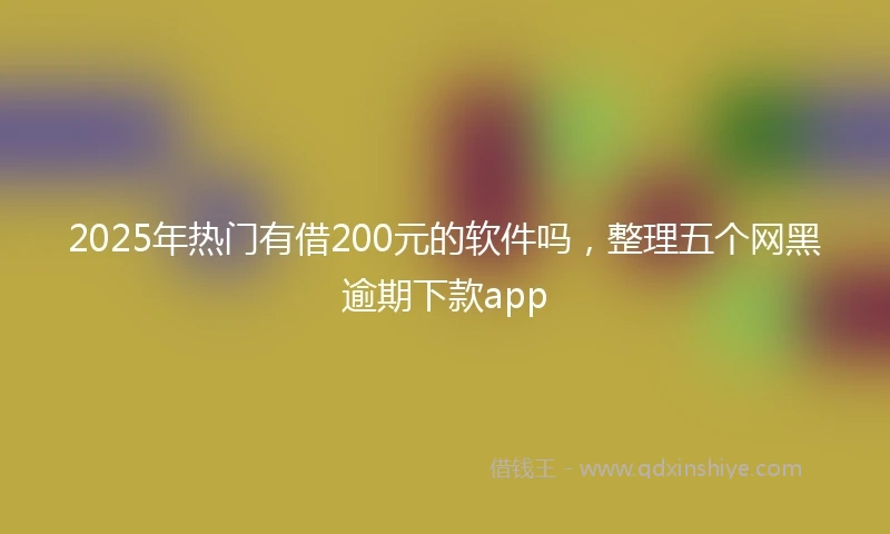 2025年热门有借200元的软件吗，整理五个网黑逾期下款app