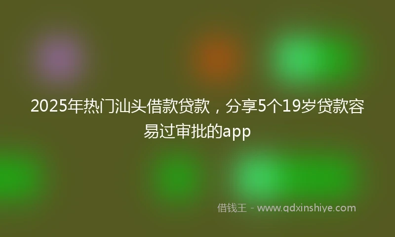 2025年热门汕头借款贷款，分享5个19岁贷款容易过审批的app