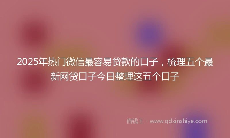 2025年热门微信最容易贷款的口子，梳理五个最新网贷口子今日整理这五个口子