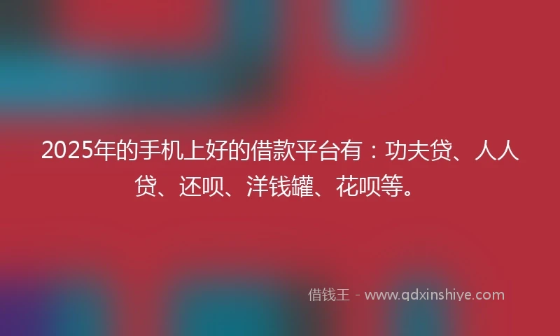 2025年的手机上好的借款平台有：功夫贷、人人贷、还呗、洋钱罐、花呗等。